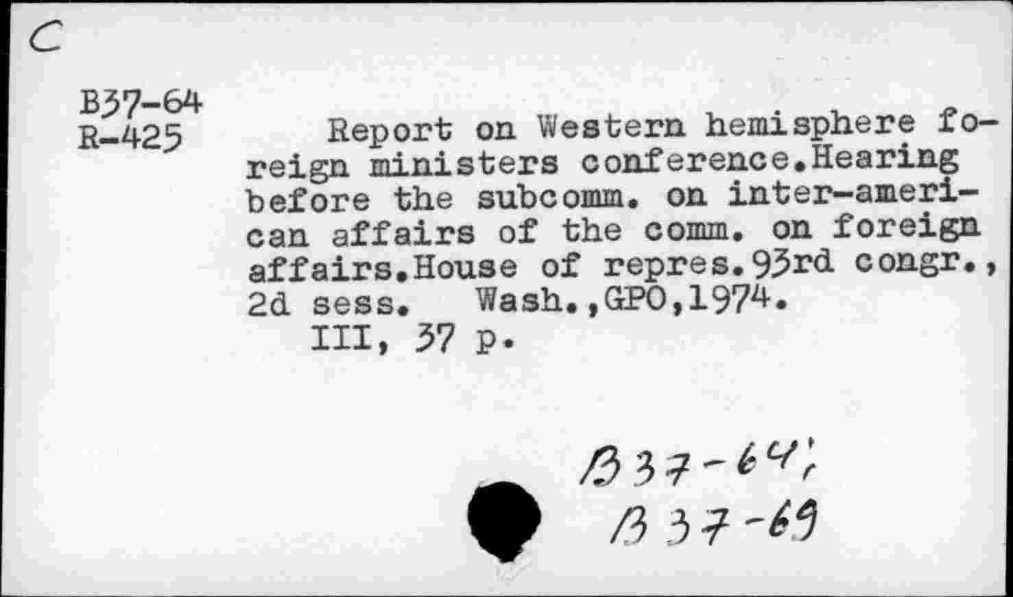 ﻿B37-64 R-425
Report on Western hemisphere foreign ministers conference.Hearing before the subcomm, on inter-ameri-can affairs of the comm, on foreign affairs.House of repres.95r<i congr., 2d sess. Wash.,GPO,1974.
HI, 57 p.